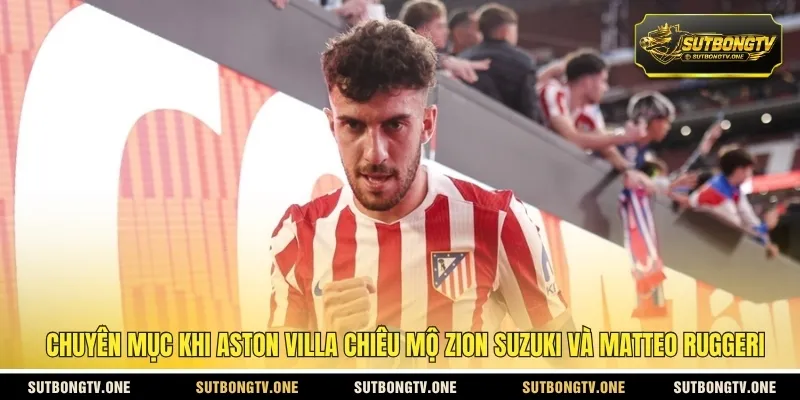 Chuyên mục khi Aston Villa chiêu mộ Zion Suzuki và Matteo Ruggeri