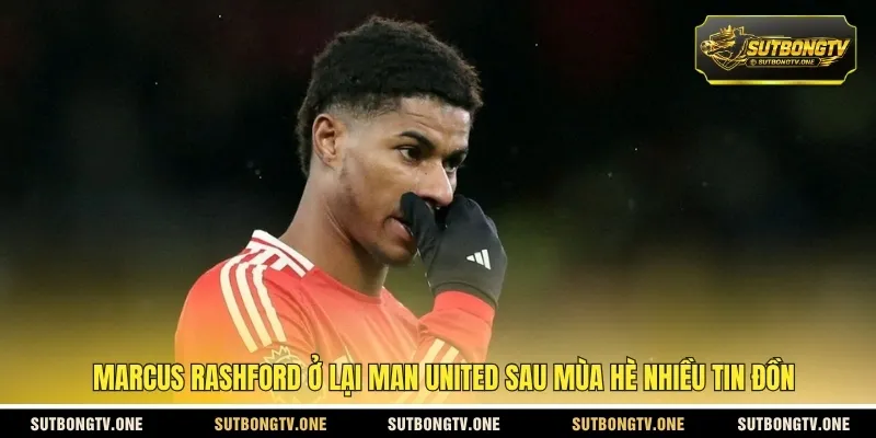 Marcus Rashford ở lại Man United sau mùa hè nhiều tin đồn
